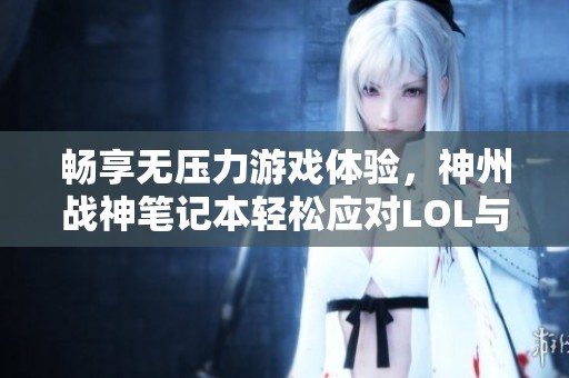 畅享无压力游戏体验，神州战神笔记本轻松应对LOL与CSGO的精彩！