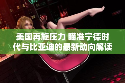 美国再施压力 瞄准宁德时代与比亚迪的最新动向解读