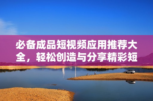 必备成品短视频应用推荐大全，轻松创造与分享精彩短片