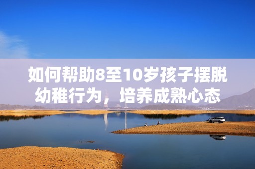 如何帮助8至10岁孩子摆脱幼稚行为，培养成熟心态