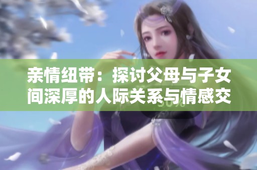 亲情纽带：探讨父母与子女间深厚的人际关系与情感交流