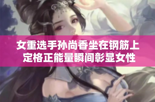 女重选手孙尚香坐在钢筋上 定格正能量瞬间彰显女性力量
