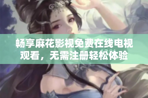 畅享麻花影视免费在线电视观看，无需注册轻松体验