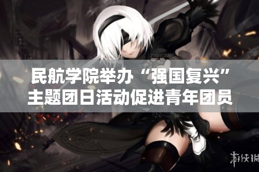 民航学院举办“强国复兴”主题团日活动促进青年团员成长