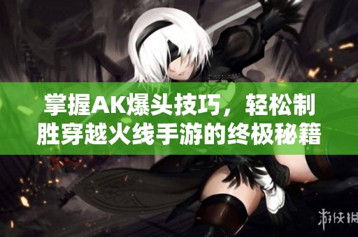 掌握AK爆头技巧，轻松制胜穿越火线手游的终极秘籍