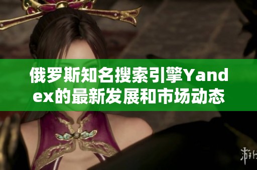 俄罗斯知名搜索引擎Yandex的最新发展和市场动态解析