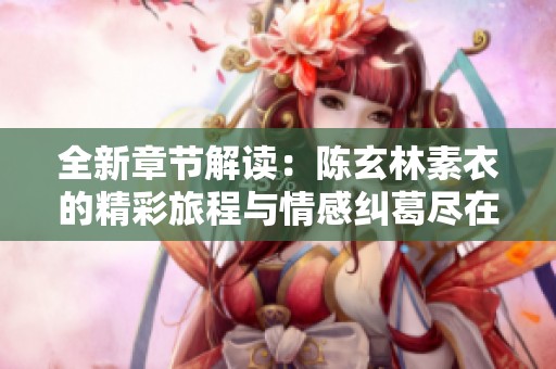 全新章节解读：陈玄林素衣的精彩旅程与情感纠葛尽在其中
