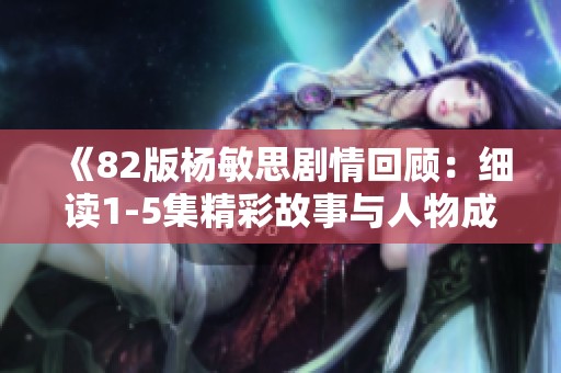 《82版杨敏思剧情回顾：细读1-5集精彩故事与人物成长》