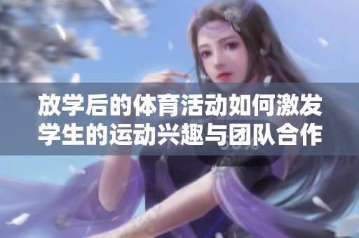 放学后的体育活动如何激发学生的运动兴趣与团队合作精神