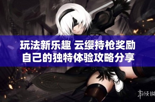 玩法新乐趣 云缨持枪奖励自己的独特体验攻略分享