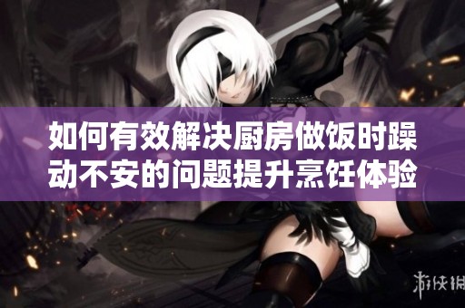 如何有效解决厨房做饭时躁动不安的问题提升烹饪体验