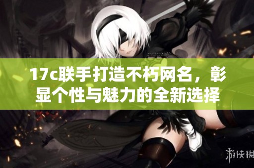 17c联手打造不朽网名，彰显个性与魅力的全新选择