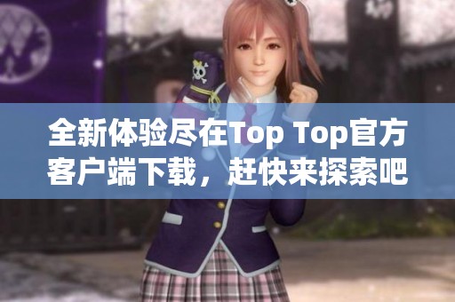 全新体验尽在Top Top官方客户端下载，赶快来探索吧！