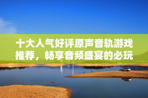 十大人气好评原声音轨游戏推荐，畅享音频盛宴的必玩之选