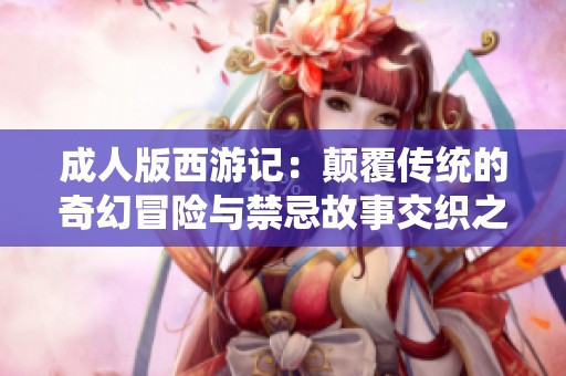 成人版西游记：颠覆传统的奇幻冒险与禁忌故事交织之旅