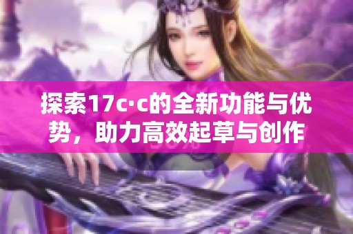 探索17c·c的全新功能与优势，助力高效起草与创作