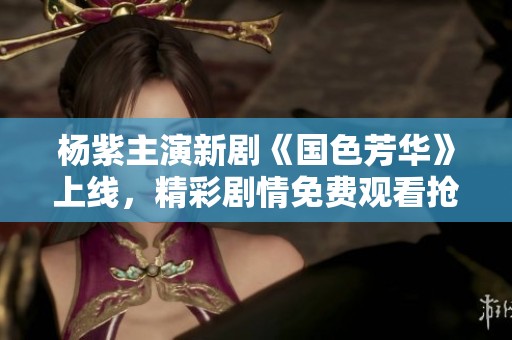 杨紫主演新剧《国色芳华》上线，精彩剧情免费观看抢先看