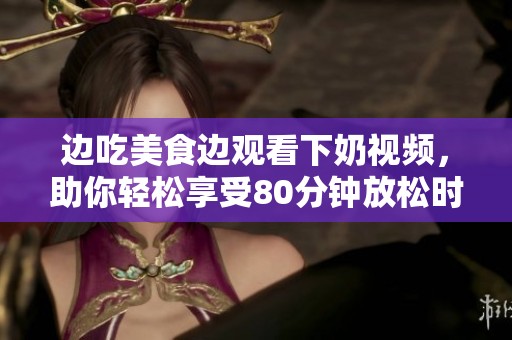 边吃美食边观看下奶视频，助你轻松享受80分钟放松时光