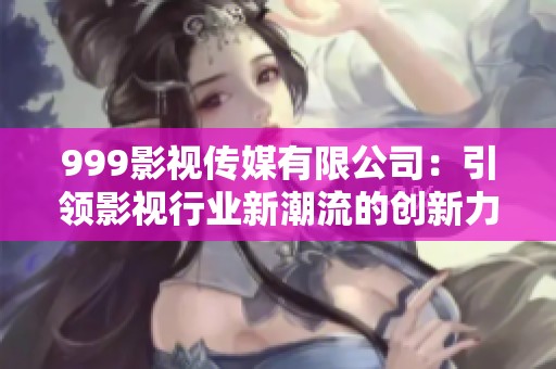 999影视传媒有限公司：引领影视行业新潮流的创新力量