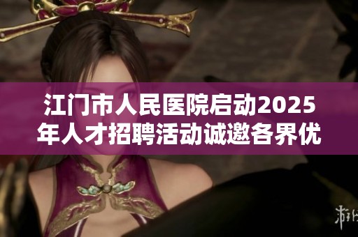 江门市人民医院启动2025年人才招聘活动诚邀各界优秀医学人才加入