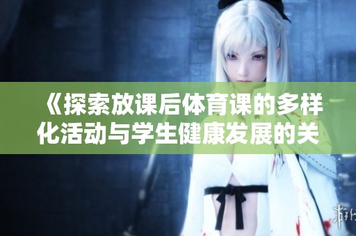 《探索放课后体育课的多样化活动与学生健康发展的关系》