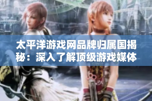 太平洋游戏网品牌归属国揭秘：深入了解顶级游戏媒体行业十大品牌