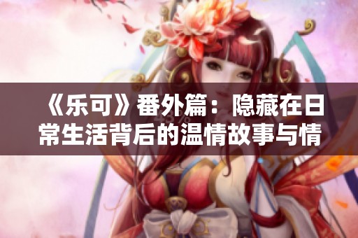 《乐可》番外篇：隐藏在日常生活背后的温情故事与情感纠葛