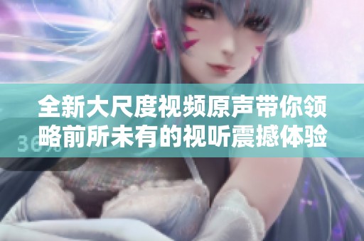 全新大尺度视频原声带你领略前所未有的视听震撼体验