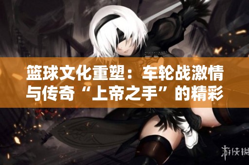 篮球文化重塑：车轮战激情与传奇“上帝之手”的精彩对决