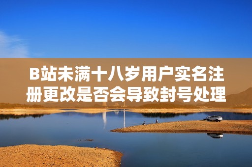 B站未满十八岁用户实名注册更改是否会导致封号处理揭秘