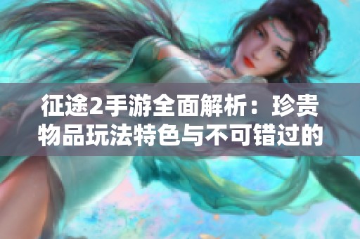征途2手游全面解析：珍贵物品玩法特色与不可错过的精彩内容盘点