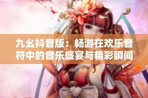 九幺抖音版：畅游在欢乐音符中的音乐盛宴与精彩瞬间