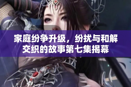 家庭纷争升级，纷扰与和解交织的故事第七集揭幕