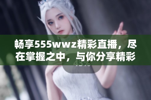 畅享555wwz精彩直播，尽在掌握之中，与你分享精彩瞬间