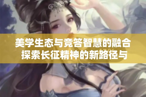 美学生态与竞答智慧的融合 探索长征精神的新路径与新启示