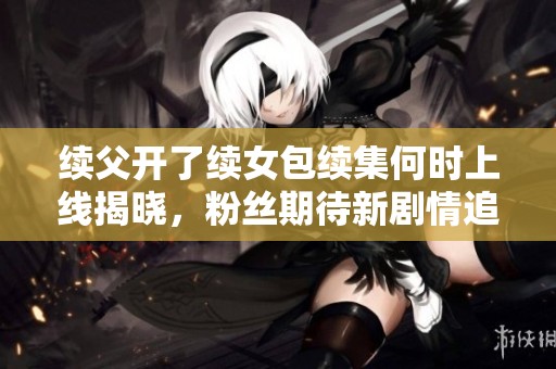 续父开了续女包续集何时上线揭晓，粉丝期待新剧情追踪