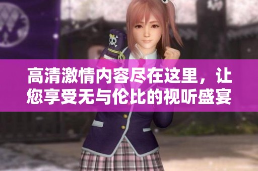 高清激情内容尽在这里，让您享受无与伦比的视听盛宴