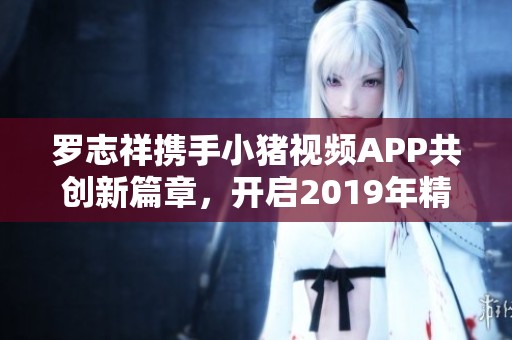 罗志祥携手小猪视频APP共创新篇章，开启2019年精彩旅程