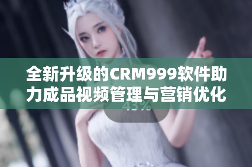全新升级的CRM999软件助力成品视频管理与营销优化