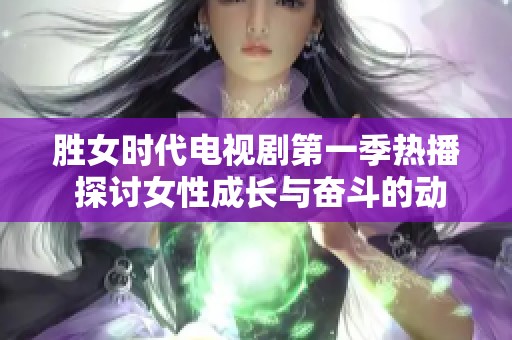 胜女时代电视剧第一季热播 探讨女性成长与奋斗的动人故事