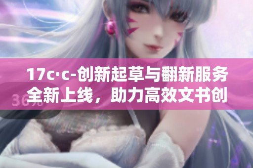 17c·c-创新起草与翻新服务全新上线，助力高效文书创造