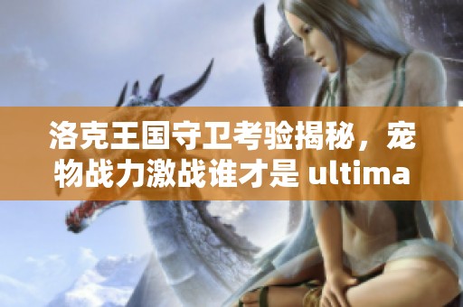 洛克王国守卫考验揭秘，宠物战力激战谁才是 ultimate 守护者