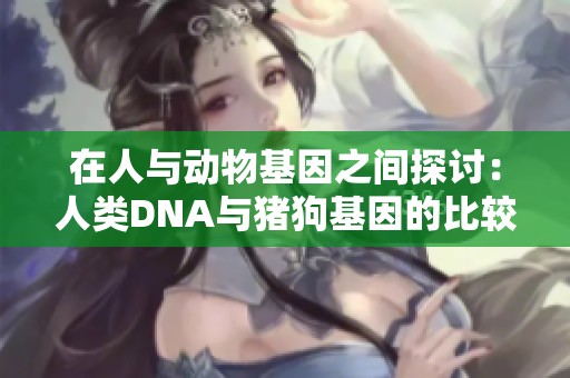 在人与动物基因之间探讨：人类DNA与猪狗基因的比较研究