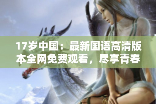 17岁中国：最新国语高清版本全网免费观看，尽享青春魅力