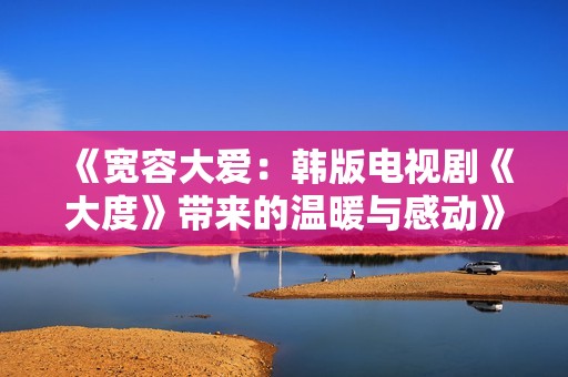 《宽容大爱：韩版电视剧《大度》带来的温暖与感动》