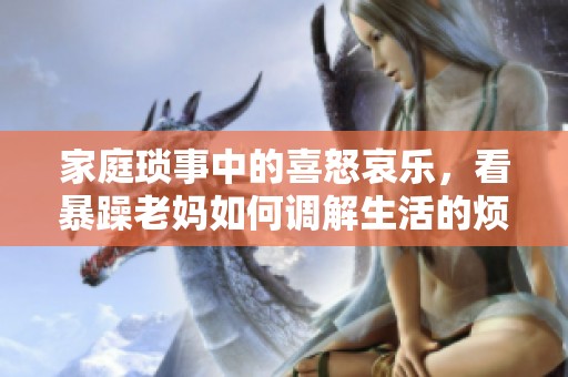 家庭琐事中的喜怒哀乐，看暴躁老妈如何调解生活的烦恼与欢乐