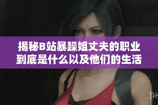揭秘B站暴躁姐丈夫的职业到底是什么以及他们的生活状况