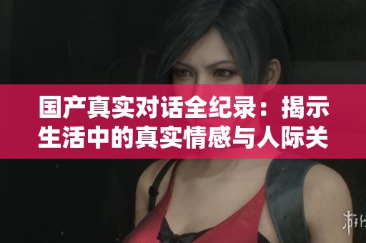 国产真实对话全纪录：揭示生活中的真实情感与人际关系