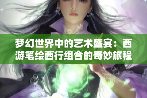 梦幻世界中的艺术盛宴：西游笔绘西行组合的奇妙旅程揭秘