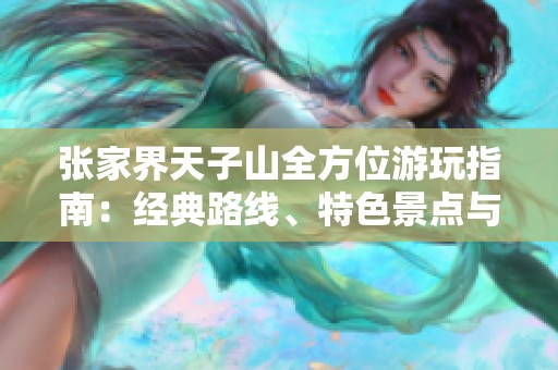 张家界天子山全方位游玩指南：经典路线、特色景点与实用小贴士汇总